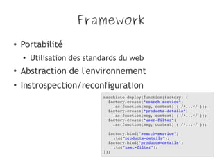 Framework
● Portabilité
●
Utilisation des standards du web
●
Abstraction de l'environnement
●
Instrospection/reconfiguration
macchiato.deploy(function(factory) {
  factory.create("search­service")
    .as(function(msg, context) { /*...*/ });
  factory.create("products­details")
    .as(function(msg, context) { /*...*/ });
  factory.create("user­filter")
    .as(function(msg, context) { /*...*/ });
  
  factory.bind("search­service")
.to("products­details");
  factory.bind("products­details")
.to("user­filter");
});
 