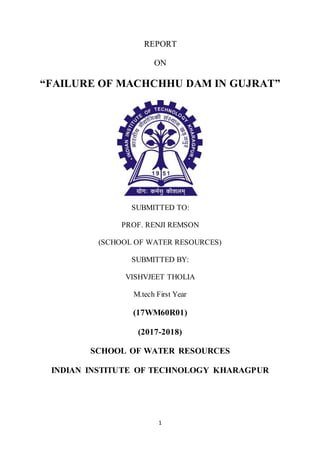 1
REPORT
ON
“FAILURE OF MACHCHHU DAM IN GUJRAT”
SUBMITTED TO:
PROF. RENJI REMSON
(SCHOOL OF WATER RESOURCES)
SUBMITTED BY:
VISHVJEET THOLIA
M.tech First Year
(17WM60R01)
(2017-2018)
SCHOOL OF WATER RESOURCES
INDIAN INSTITUTE OF TECHNOLOGY KHARAGPUR
 