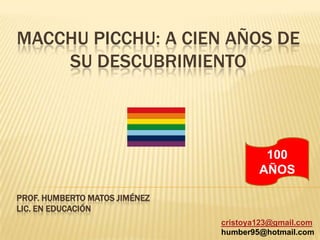 Macchupicchu: a cien años de su descubrimiento 100 AÑOS Prof. Humberto Matos Jiménez Lic. en Educación cristoya123@gmail.com humber95@hotmail.com 