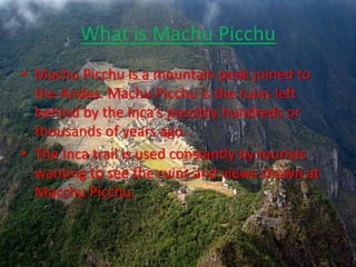What is Machu Picchu Machu Picchu is a mountain peak joined to the Andes. Machu Picchu is the ruins left behind by the Inca’s possibly hundreds or thousands of years ago.The Inca trail is used constantly by tourists wanting to see the ruins and views shown at Macchu Picchu.   