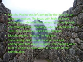 Macchu Picchu was left behind by the Incas for an unknown reason. The Incas built high up in the mountains to defend them selves from the Spanish. The remains of their buildings where only found in 1911 by an explorer called Hiram Bingam. Macchu means “beauty” in Peruvian. The buildings that remain have all survived earthquakes that occur regularly. The building were built at angles to cope with the strength of the earthquakes. 