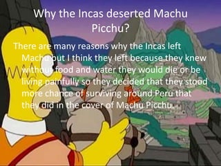 Why the Incas deserted Machu Picchu? There are many reasons why the Incas left Machu but I think they left because they knew without food and water they would die or be living painfully so they decided that they stood more chance of surviving around Peru that they did in the cover of Machu Picchu.