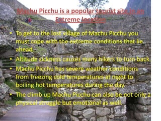Machu Picchu is a popular tourist site in an Extreme location  To get to the lost village of Machu Picchu you must cope with the extreme conditions that lie ahead. Altitude sickness causes many hikers to turn back. Machu Picchu has severe weather conditions from freezing cold temperatures at night to  boiling hot temperatures during the day. The climb up Machu Picchu can also be not only a physical struggle but emotional as well. 