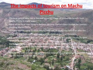 The impacts of tourism on Machu Picchu The local people who live in the ever growing Village of Urubamba benefit from Machu Picchu in many ways. Many of the local men living in the area become Sherpa's(tour Guides) for tourists climbing Machu Picchu. As many tourists come to climb Machu they stay at Urubamba before or after the climb this lets them see the culture and life styles of the local Peruvians. But as more and more tourists come each year the land around Machu Picchu gets worn away and eroded. Many trees around Machu Picchu have been cut down to use for fuel for cooking and heating. Obviously the Amazon rainforest  is linked into parts of the Machu Picchu area. Jobs for the local people have been created because of ever growing numbers of tourists flooding into the area.  