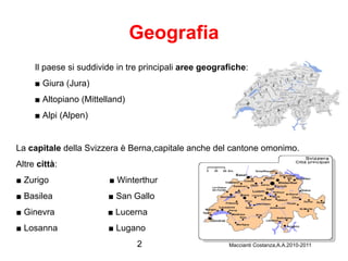 Geografia Il paese si suddivide in tre principali  aree geografiche : ■   Giura (Jura) ■  Altopiano (Mittelland)  ■  Alpi (Alpen) La  capitale  della Svizzera è Berna,capitale anche del cantone omonimo. Altre  città : ■  Zurigo  ■ Winterthur  ■  Basilea  ■ San Gallo ■  Ginevra  ■ Lucerna ■  Losanna  ■ Lugano  2  Maccianti Costanza,A.A.2010-2011 