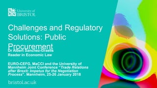Challenges and Regulatory
Solutions: Public
ProcurementDr Albert Sanchez-Graells
Reader in Economic Law
EURO-CEFG, MaCCI and the University of
Mannheim Joint Conference “Trade Relations
after Brexit: Impetus for the Negotiation
Process”. Mannheim, 25-26 January 2018
 