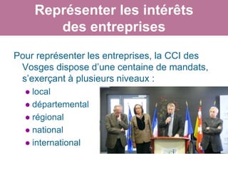 Représenter les intérêts
         des entreprises
Pour représenter les entreprises, la CCI des
 Vosges dispose d’une centaine de mandats,
 s’exerçant à plusieurs niveaux :
   local
   départemental
   régional
   national
   international
 