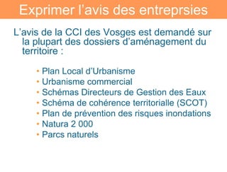 Exprimer l’avis des entreprsies
L’avis de la CCI des Vosges est demandé sur
  la plupart des dossiers d’aménagement du
  territoire :

    • Plan Local d’Urbanisme
    • Urbanisme commercial
    • Schémas Directeurs de Gestion des Eaux
    • Schéma de cohérence territorialle (SCOT)
    • Plan de prévention des risques inondations
    • Natura 2 000
    • Parcs naturels
 