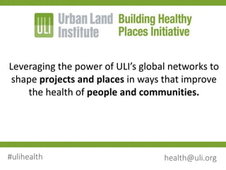Leveraging the power of ULI’s global networks to
shape projects and places in ways that improve
the health of people and communities.
#ulihealth health@uli.org
 
