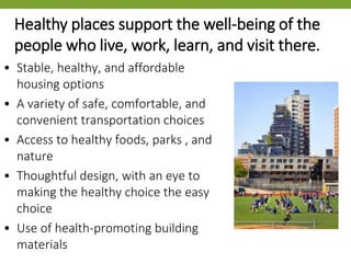 • Stable, healthy, and affordable
housing options
• A variety of safe, comfortable, and
convenient transportation choices
• Access to healthy foods, parks , and
nature
• Thoughtful design, with an eye to
making the healthy choice the easy
choice
• Use of health-promoting building
materials
Healthy places support the well-being of the
people who live, work, learn, and visit there.
 