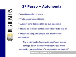 3º Passo – Autonomia As coisas estão no prazo Tudo conforme combinado Alguém toma decisão além de sua autonomia Revisa-se todos os pontos acordados e tudo está ok Depois de perguntar porque das decisões não autorizadas: “  Tive a impressão de que este projeto era meu do começo ao fim e que deveria fazer o que fosse necessário para realizá-lo. Fiz o que achei necessário!” 