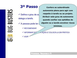 3º Passo – Autonomia Defina o grau de autonomia da pessoa para quem delega a tarefa. A pessoa pode ter Autonomia para: RECOMENDAR INFORMAR SOBRE A AÇÃO E COLOCÁ-LA EM PRÁTICA AGIR Confere ao subordinado autonomia plena para agir com respeito à tarefa ou ao projeto. Atribuir este grau de autonomia quando confiar nas aptidões de alguém ou a tarefa envolver riscos mínimos. 