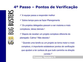 4º Passo – Pontos de Verificação A equipe passa a responder melhor Sobra tempo para se fazer Planejamento Os projetos delegados passam a ser maiores e mais complexos, talvez demais ! Depois de receber um projeto complexo diferente do planejado: Calma ! Não desista ! “  Quando uma tarefa ou um projeto se torna maior e mais complexo, é importante estabelecer pontos de verificação que ajudam a ter certeza de que tudo caminha na direção correta !” 