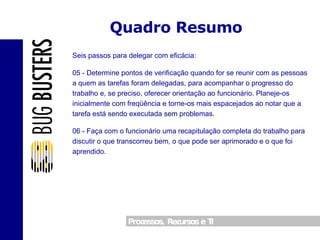 Quadro Resumo Seis passos para delegar com eficácia: 05 - Determine pontos de verificação quando for se reunir com as pessoas a quem as tarefas foram delegadas, para acompanhar o progresso do trabalho e, se preciso, oferecer orientação ao funcionário. Planeje-os inicialmente com freqüência e torne-os mais espacejados ao notar que a tarefa está sendo executada sem problemas. 06 - Faça com o funcionário uma recapitulação completa do trabalho para discutir o que transcorreu bem, o que pode ser aprimorado e o que foi aprendido. 