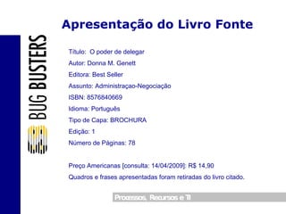 Apresentação do Livro Fonte Título:  O poder de delegar Autor: Donna M. Genett Editora: Best Seller Assunto: Administraçao-Negociação ISBN: 8576840669 Idioma: Português Tipo de Capa: BROCHURA Edição: 1 Número de Páginas: 78  Preço Americanas [consulta: 14/04/2009]: R$ 14,90  Quadros e frases apresentadas foram retiradas do livro citado. 