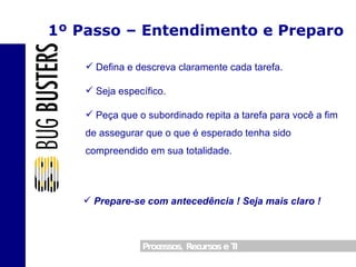 1º Passo – Entendimento e Preparo Defina e descreva claramente cada tarefa. Seja específico. Peça que o subordinado repita a tarefa para você a fim de assegurar que o que é esperado tenha sido compreendido em sua totalidade. Prepare-se com antecedência ! Seja mais claro ! 