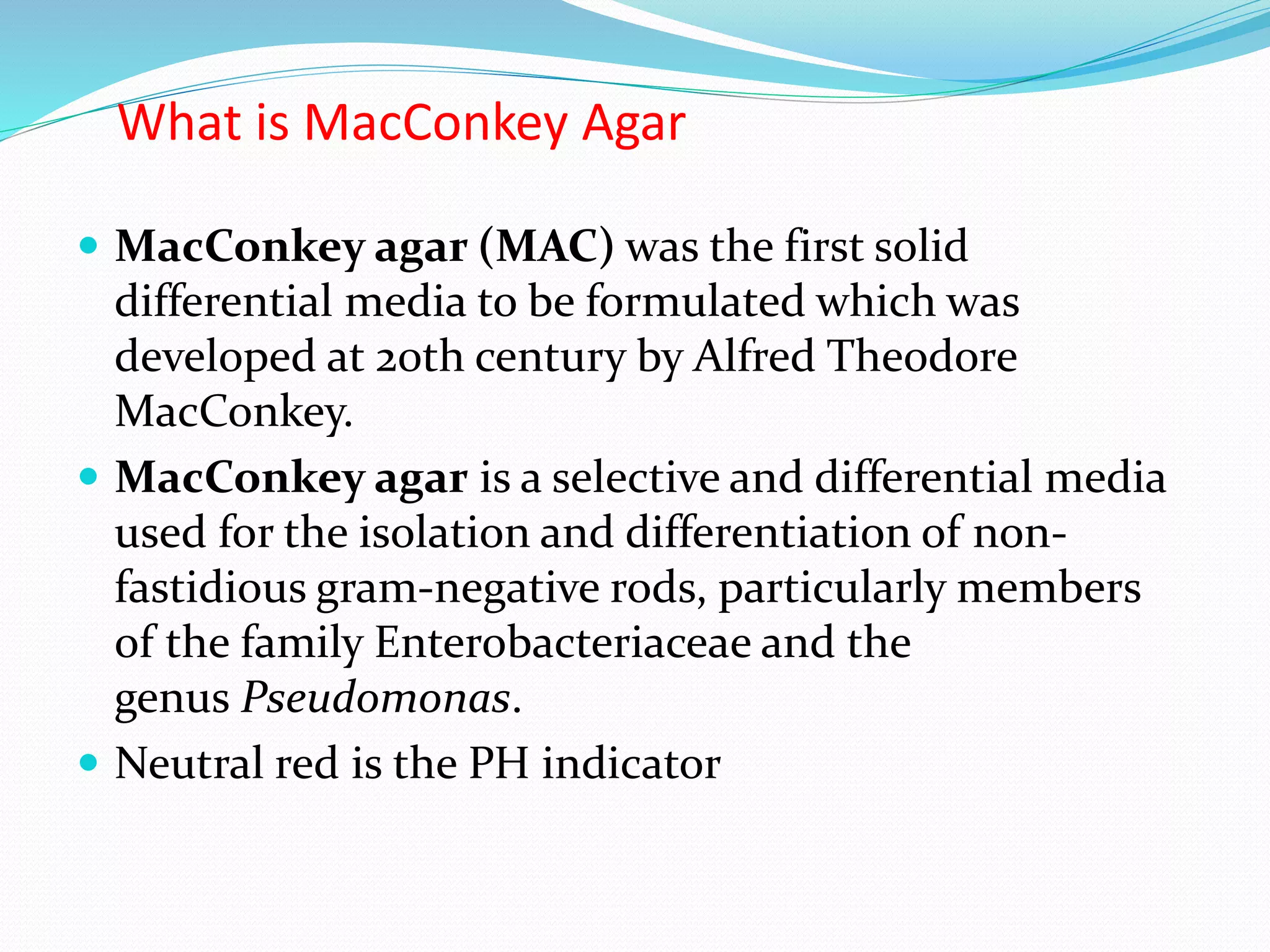What is MacConkey Agar
 MacConkey agar (MAC) was the first solid
differential media to be formulated which was
developed at 20th century by Alfred Theodore
MacConkey.
 MacConkey agar is a selective and differential media
used for the isolation and differentiation of non-
fastidious gram-negative rods, particularly members
of the family Enterobacteriaceae and the
genus Pseudomonas.
 Neutral red is the PH indicator
 