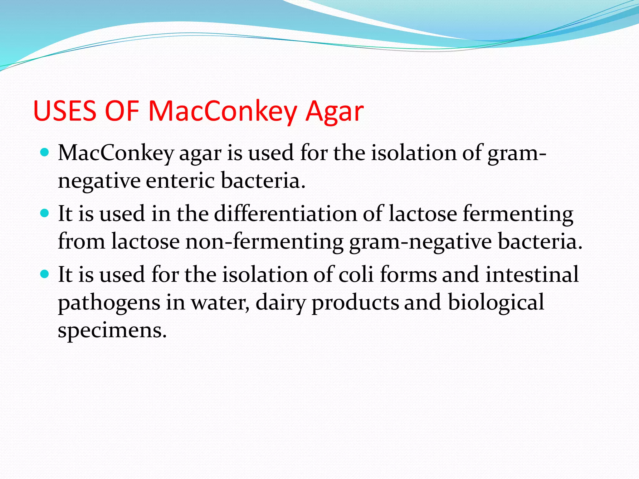 USES OF MacConkey Agar
 MacConkey agar is used for the isolation of gram-
negative enteric bacteria.
 It is used in the differentiation of lactose fermenting
from lactose non-fermenting gram-negative bacteria.
 It is used for the isolation of coli forms and intestinal
pathogens in water, dairy products and biological
specimens.
 