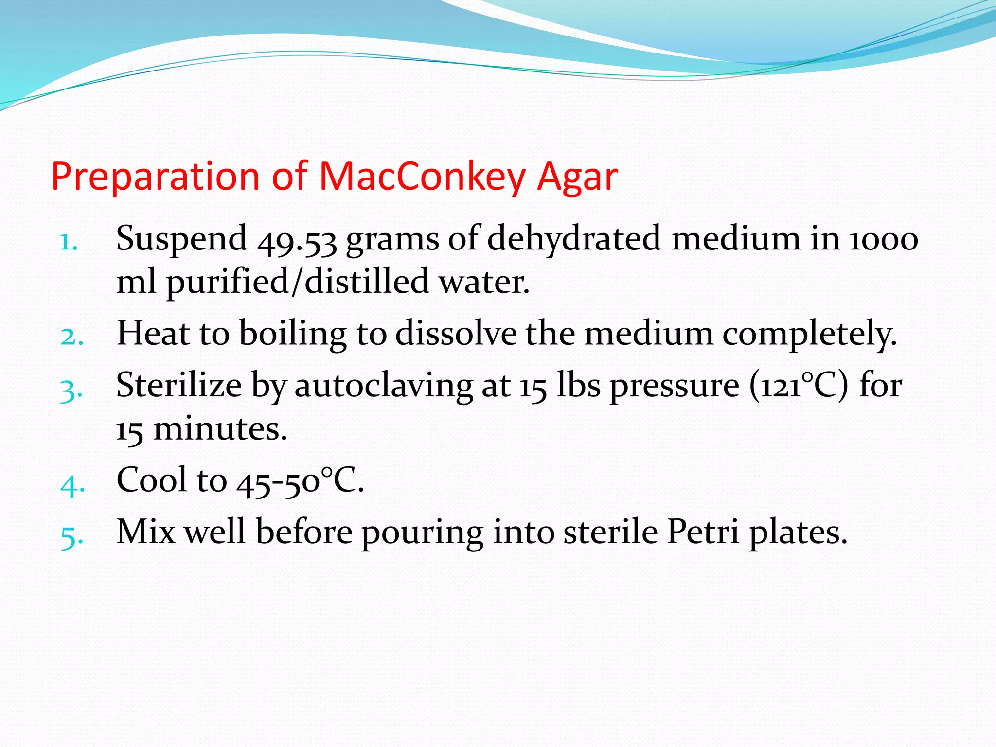 Preparation of MacConkey Agar
1. Suspend 49.53 grams of dehydrated medium in 1000
ml purified/distilled water.
2. Heat to boiling to dissolve the medium completely.
3. Sterilize by autoclaving at 15 lbs pressure (121°C) for
15 minutes.
4. Cool to 45-50°C.
5. Mix well before pouring into sterile Petri plates.
 