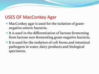 USES OF MacConkey Agar
 MacConkey agar is used for the isolation of gram-
negative enteric bacteria.
 It is used in the differentiation of lactose fermenting
from lactose non-fermenting gram-negative bacteria.
 It is used for the isolation of coli forms and intestinal
pathogens in water, dairy products and biological
specimens.
 