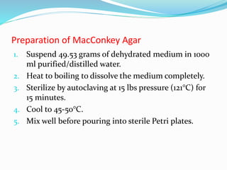 Preparation of MacConkey Agar
1. Suspend 49.53 grams of dehydrated medium in 1000
ml purified/distilled water.
2. Heat to boiling to dissolve the medium completely.
3. Sterilize by autoclaving at 15 lbs pressure (121°C) for
15 minutes.
4. Cool to 45-50°C.
5. Mix well before pouring into sterile Petri plates.
 