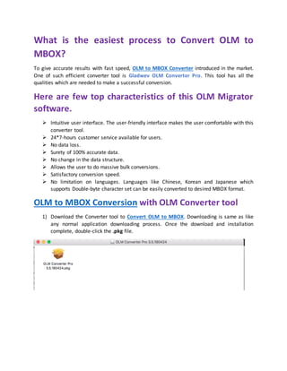 What is the easiest process to Convert OLM to
MBOX?
To give accurate results with fast speed, OLM to MBOX Converter introduced in the market.
One of such efficient converter tool is Gladwev OLM Converter Pro. This tool has all the
qualities which are needed to make a successful conversion.
Here are few top characteristics of this OLM Migrator
software.
 Intuitive user interface. The user-friendly interface makes the user comfortable with this
converter tool.
 24*7-hours customer service available for users.
 No data loss.
 Surety of 100% accurate data.
 No change in the data structure.
 Allows the user to do massive bulk conversions.
 Satisfactory conversion speed.
 No limitation on languages. Languages like Chinese, Korean and Japanese which
supports Double-byte character set can be easily converted to desired MBOX format.
OLM to MBOX Conversion with OLM Converter tool
1) Download the Converter tool to Convert OLM to MBOX. Downloading is same as like
any normal application downloading process. Once the download and installation
complete, double-click the .pkg file.
 