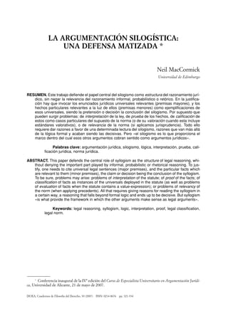 ∗
Conferencia inaugural de la IVª edición del Curso de Especialista Universitario en Argumentación Jurídi-
ca, Universidad de Alicante, 21 de mayo de 2007.
LA ARGUMENTACIÓN SILOGÍSTICA:
UNA DEFENSA MATIZADA *
Neil MacCormick
Universidad de Edimburgo
RESUMEN. Este trabajo defiende el papel central del silogismo como estructura del razonamiento jurí-
dico, sin negar la relevancia del razonamiento informal, probabilístico o retórico. En la justifica-
ción hay que invocar los enunciados jurídicos universales relevantes (premisas mayores), y los
hechos particulares relevantes a la luz de ellos (premisas menores) como ejemplificaciones de
esos universales, siendo la pretensión o decisión la conclusión del silogismo. Por supuesto que
pueden surgir problemas: de interpretación de la ley, de prueba de los hechos, de calificación de
estos como casos particulares del supuesto de la norma (o de su valoración cuando esta incluye
estándares valorativos), o de relevancia de la norma (si aplicamos jurisprudencia). Todo ello
requiere dar razones a favor de una determinada lectura del silogismo, razones que van más allá
de la lógica formal y acaban siendo las decisivas. Pero «el silogismo es lo que proporciona el
marco dentro del cual esos otros argumentos cobran sentido como argumentos jurídicos».
Palabras clave: argumentación jurídica, silogismo, lógica, interpretación, prueba, cali-
ficación jurídica, norma jurídica.
ABSTRACT. This paper defends the central role of syllogism as the structure of legal reasoning, whi-
thout denying the important part played by informal, probabilistic or rhetorical reasoning. To jus-
tify, one needs to cite universal legal sentences (major premises), and the particular facts which
are relevant to them (minor premises), the claim or decision being the conclusion of the syllogism.
To be sure, problems may arise: problems of interpretation of the statute; of proof of the facts; of
classification of facts as instances of the universals deployed in the statute (as well as problems
of evaluation of facts when the statute contains a value-expression); or problems of relevancy of
the norm (when applying precedents). All that requires giving reasons for reading the syllogism in
a certain way, a reasoning that falls beyond formal logic and ends up to be decisive. But syllogism
«is what provide the framework in which the other arguments make sense as legal arguments».
Keywords: legal reasoning, syllogism, logic, interpretation, proof, legal classification,
legal norm.
DOXA, Cuadernos de Filosofía del Derecho, 30 (2007) ISSN: 0214-8676 pp. 321-334
037-MACCORMICK 3/10/08 12:20 Página 321
 