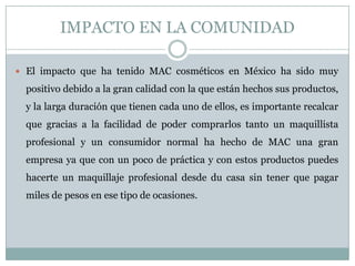 IMPACTO EN LA COMUNIDAD
 El impacto que ha tenido MAC cosméticos en México ha sido muy
positivo debido a la gran calidad con la que están hechos sus productos,
y la larga duración que tienen cada uno de ellos, es importante recalcar
que gracias a la facilidad de poder comprarlos tanto un maquillista
profesional y un consumidor normal ha hecho de MAC una gran
empresa ya que con un poco de práctica y con estos productos puedes
hacerte un maquillaje profesional desde du casa sin tener que pagar
miles de pesos en ese tipo de ocasiones.
 