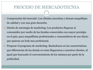 PROCESO DE MERCADOTECNIA
 Comprensión del mercado: Los clientes necesitan y desean maquillajes
de calidad y con una gran duración.
 Diseño de estrategia de marketing: Los productos llegaran al
consumidor por medio de las tiendas comerciales con mayor prestigio
en el país, para maquillistas profesionales y consumidores de uso diario
que quieran un look mas profesional.
 Preparar el programa de marketing: Basándonos en las características
que diferencian de las demás es como llegaremos a nuestros clientes, al
igual que buscando el convencimiento de los mismos por parte de la
publicidad.
 