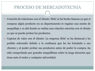 PROCESO DE MERCADOTECNIA
 Creación de relaciones con el cliente: MAC se ha hecho famoso ya que si
compras algún producto en su departamento te regalan una sesión de
maquillaje y es ahí donde se realiza una relación estrecha con el cliente
ya que se puede probar los productos.
 Captura de valor con el cliente: La empresa MAC se ha destacad y ha
podido sobresalir debido a la confianza que les ha brindado a sus
clientes y al poder probar sus productos antes de poder la compra, ha
sido comprobado por grandes maquillistas sobre la larga duración que
tiene ante el sudor y cualquier adversidad.
 
