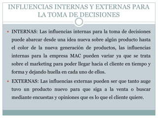 INFLUENCIAS INTERNAS Y EXTERNAS PARA
LA TOMA DE DECISIONES
 INTERNAS: Las influencias internas para la toma de decisiones
puede abarcar desde una idea nueva sobre algún producto hasta
el color de la nueva generación de productos, las influencias
internas para la empresa MAC pueden variar ya que se trata
sobre el marketing para poder llegar hacia el cliente en tiempo y
forma y dejando huella en cada uno de ellos.
 EXTERNAS: Las influencias externas pueden ser que tanto auge
tuvo un producto nuevo para que siga a la venta o buscar
mediante encuestas y opiniones que es lo que el cliente quiere.
 