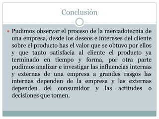 Conclusión
 Pudimos observar el proceso de la mercadotecnia de
una empresa, desde los deseos e intereses del cliente
sobre el producto has el valor que se obtuvo por ellos
y que tanto satisfacía al cliente el producto ya
terminado en tiempo y forma, por otra parte
pudimos analizar e investigar las influencias internas
y externas de una empresa a grandes rasgos las
internas dependen de la empresa y las externas
dependen del consumidor y las actitudes o
decisiones que tomen.
 
