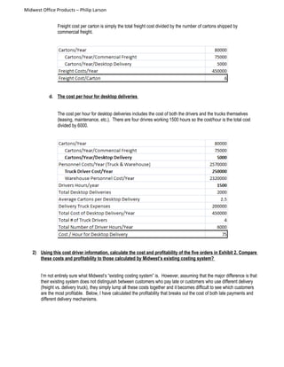 Midwest Office Products – Philip Larson
Freight cost per carton is simply the total freight cost divided by the number of cartons shipped by
commercial freight.
d. The cost per hour for desktop deliveries
The cost per hour for desktop deliveries includes the cost of both the drivers and the trucks themselves
(leasing, maintenance, etc.). There are four drivres working 1500 hours so the cost/hour is the total cost
divided by 6000.
2) Using this cost driver information, calculate the cost and profitability of the five orders in Exhibit 2. Compare
these costs and profitability to those calculated by Midwest’s existing costing system?
I’m not entirely sure what Midwest’s “existing costing system” is. However, assuming that the major difference is that
their existing system does not distinguish between customers who pay late or customers who use different delivery
(freight vs. delivery truck), they simply lump all these costs together and it becomes difficult to see which customers
are the most profitable. Below, I have calculated the profitability that breaks out the cost of both late payments and
different delivery mechanisms.
 