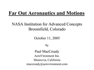 Far Out Aeronautics and Motions 
NASA Institution for Advanced Concepts 
Broomfield, Colorado 
October 11, 2005 
by 
Paul MacCready 
AeroVironment Inc. 
Monrovia, California 
maccready@aerovironment.com  