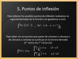 5. Puntos de inflexión
Para obtener los posibles puntos de inflexión realizamos la
segunda derivada de la función y la igualamos a cero.

Para saber sin son puntos que pasan de convexo a cóncavo o
de cóncavo a convexo se sustituye en la tercera derivada
(f’’’>0 CV-CX; f’’’<0 CX-CV)

 