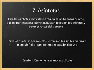 7. Asíntotas
Para las asíntotas verticales se realiza el límite en los puntos
que no pertenecen al dominio, buscando los límites infinitos y
obtener rectas del tipo x=a

Para las asíntotas horizontales se realizan los límites en más y
menos infinito, para obtener rectas del tipo y=b

Se calcula la pendiente y ordenada en el origen, para obtener
rectas y=mx + n

 