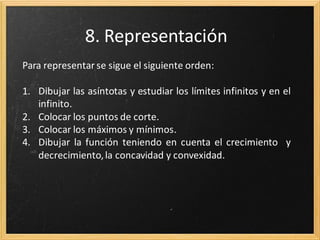 7. Asíntotas
Para las asíntotas verticales se realiza el límite en los puntos
que no pertenecen al dominio, buscando los límites infinitos y
obtener rectas del tipo x=a

Para las asíntotas horizontales se realizan los límites en más y
menos infinito, para obtener rectas del tipo y=b

Se calcula la pendiente y ordenada en el origen, para obtener
rectas y=mx + n

 