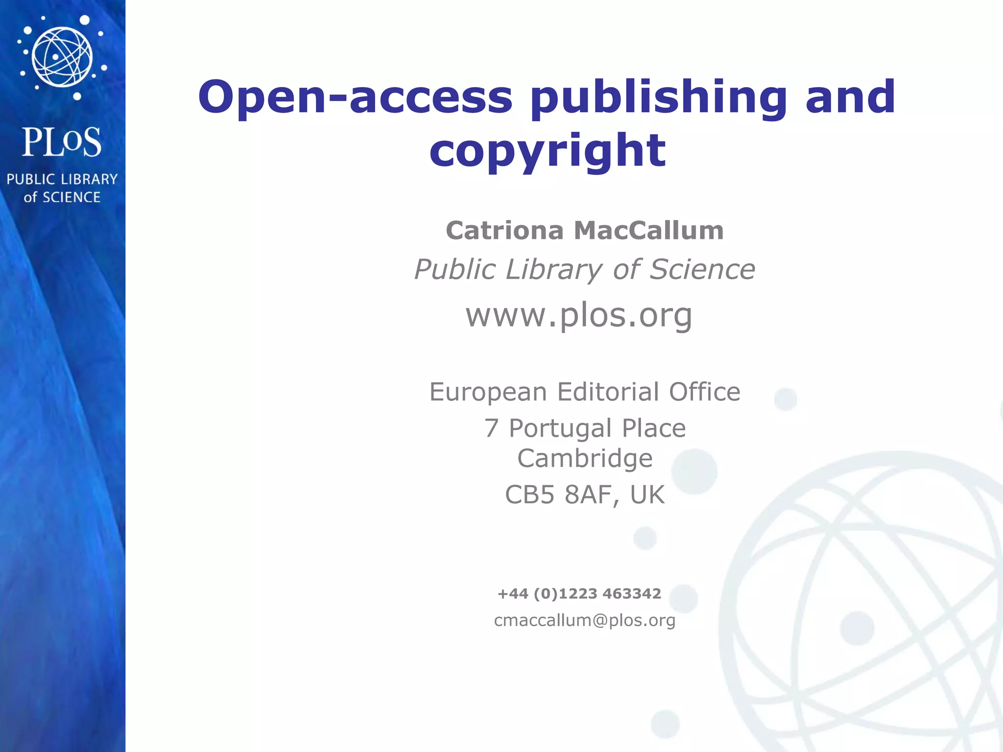 Open-access publishing and
copyright
Catriona MacCallum
Public Library of Science
www.plos.org
European Editorial Office
7 Portugal Place
Cambridge
CB5 8AF, UK
+44 (0)1223 463342
cmaccallum@plos.org
 