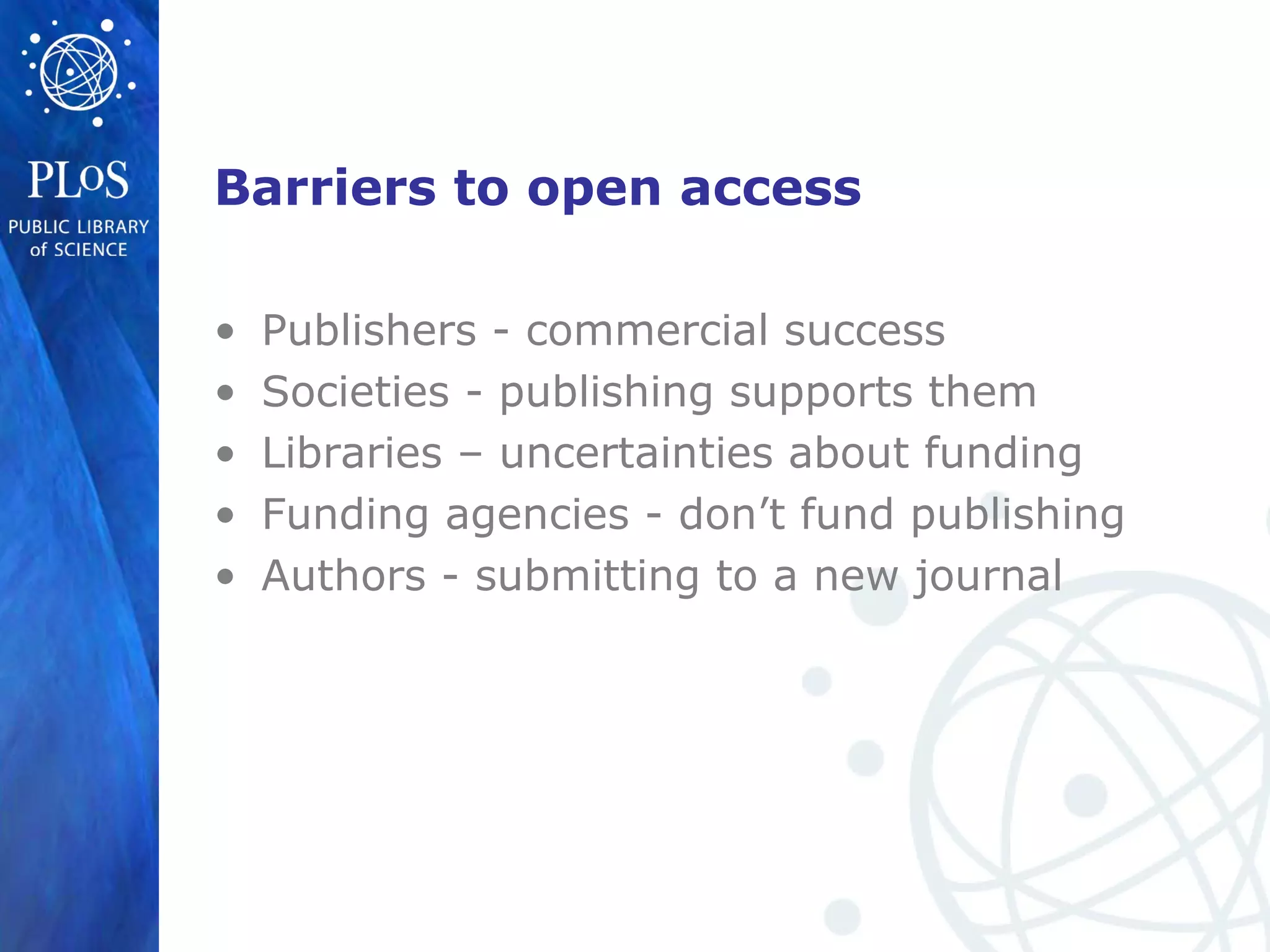 Barriers to open access
• Publishers - commercial success
• Societies - publishing supports them
• Libraries – uncertainties about funding
• Funding agencies - don’t fund publishing
• Authors - submitting to a new journal
 