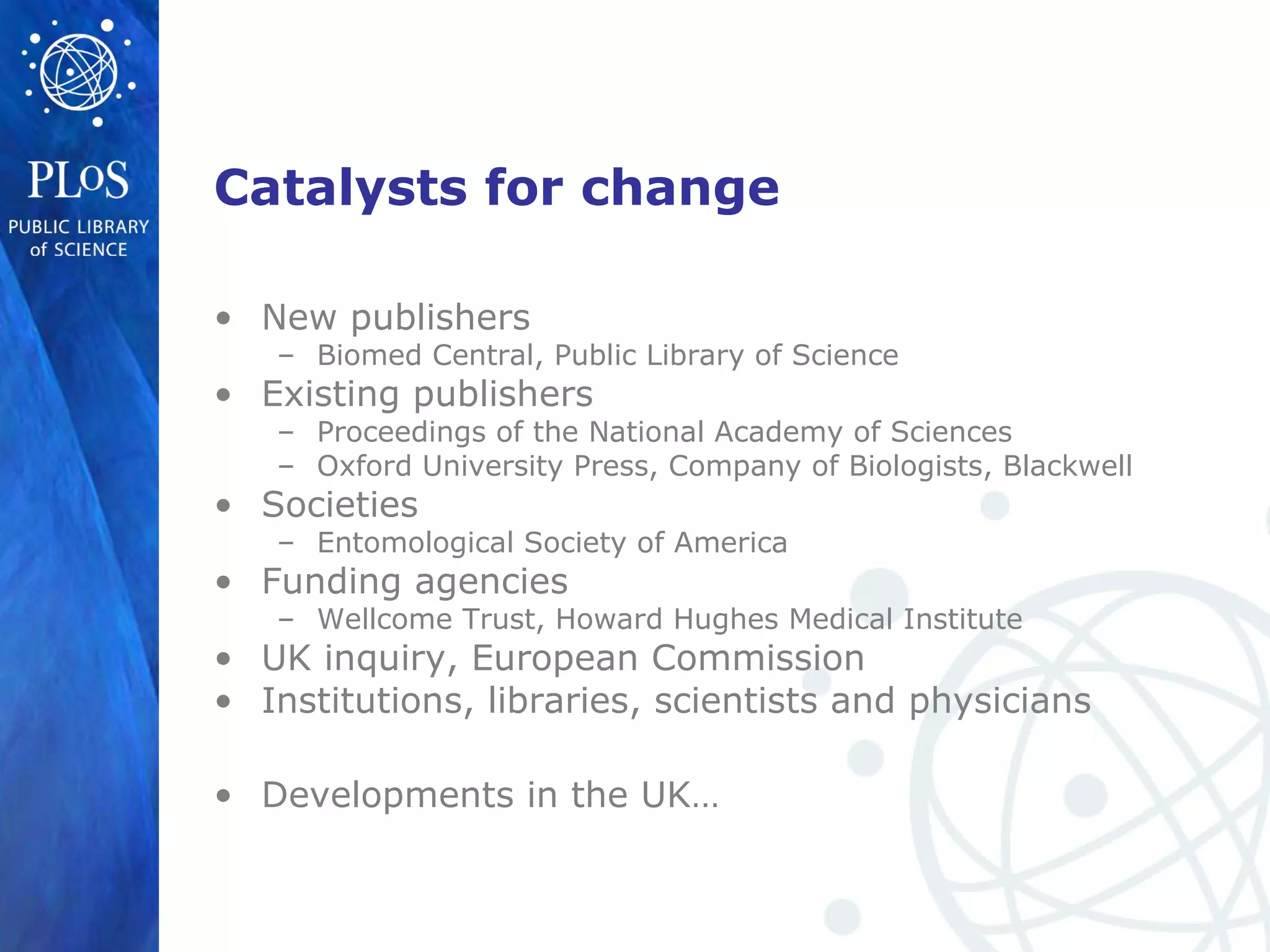 Catalysts for change
• New publishers
– Biomed Central, Public Library of Science
• Existing publishers
– Proceedings of the National Academy of Sciences
– Oxford University Press, Company of Biologists, Blackwell
• Societies
– Entomological Society of America
• Funding agencies
– Wellcome Trust, Howard Hughes Medical Institute
• UK inquiry, European Commission
• Institutions, libraries, scientists and physicians
• Developments in the UK…
 