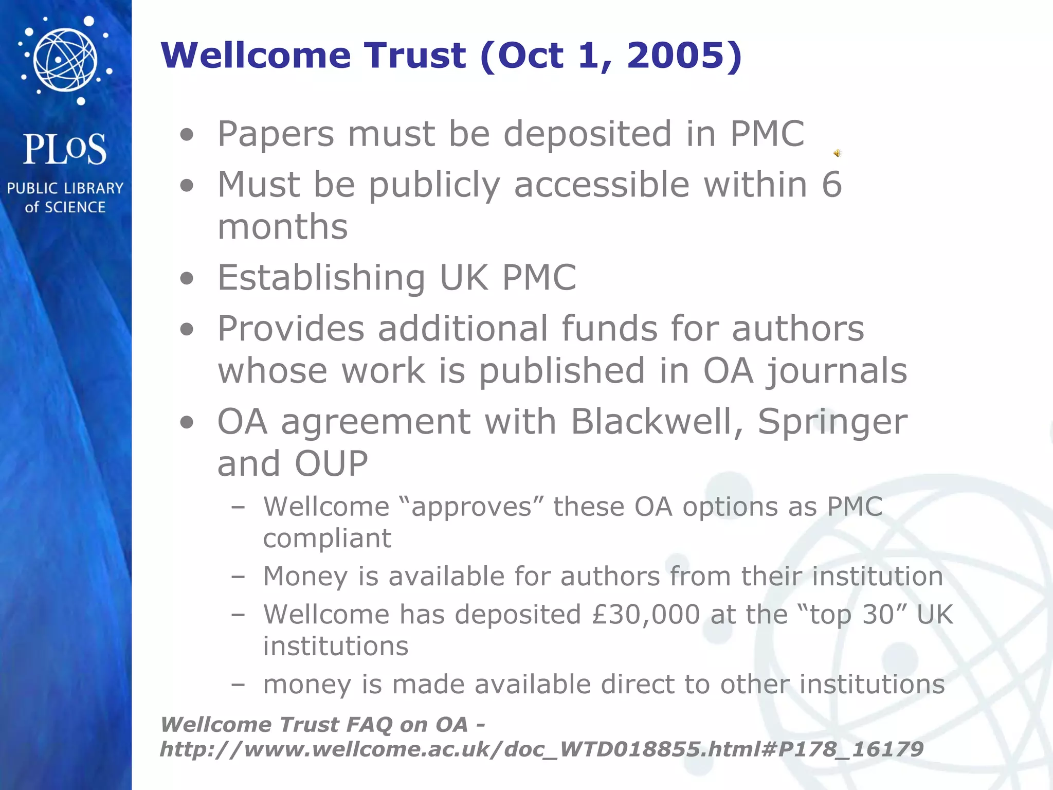 Wellcome Trust (Oct 1, 2005)
• Papers must be deposited in PMC
• Must be publicly accessible within 6
months
• Establishing UK PMC
• Provides additional funds for authors
whose work is published in OA journals
• OA agreement with Blackwell, Springer
and OUP
– Wellcome “approves” these OA options as PMC
compliant
– Money is available for authors from their institution
– Wellcome has deposited £30,000 at the “top 30” UK
institutions
– money is made available direct to other institutions
Wellcome Trust FAQ on OA -
http://www.wellcome.ac.uk/doc_WTD018855.html#P178_16179
 