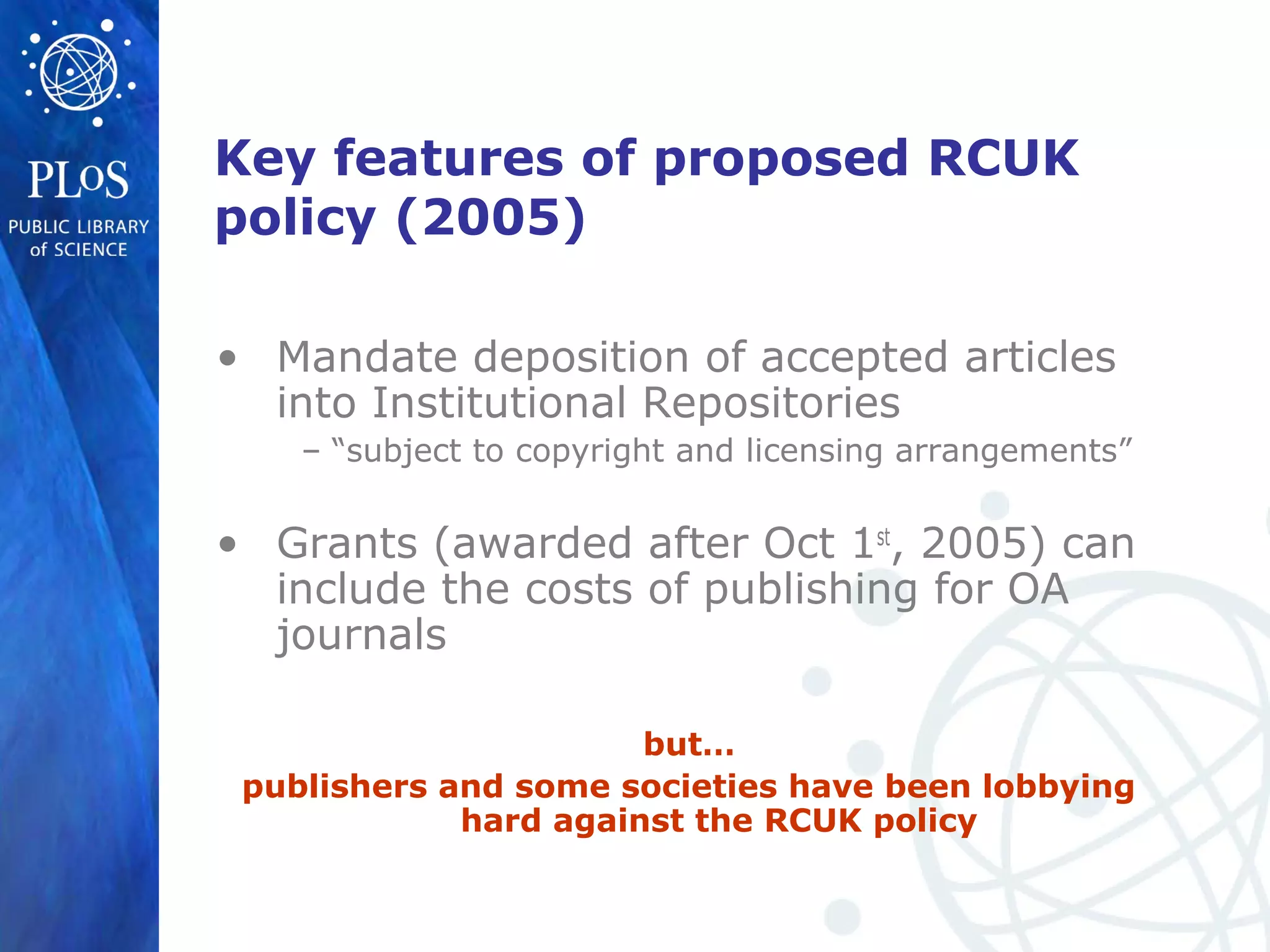 Key features of proposed RCUK
policy (2005)
• Mandate deposition of accepted articles
into Institutional Repositories
– “subject to copyright and licensing arrangements”
• Grants (awarded after Oct 1st
, 2005) can
include the costs of publishing for OA
journals
but…
publishers and some societies have been lobbying
hard against the RCUK policy
 