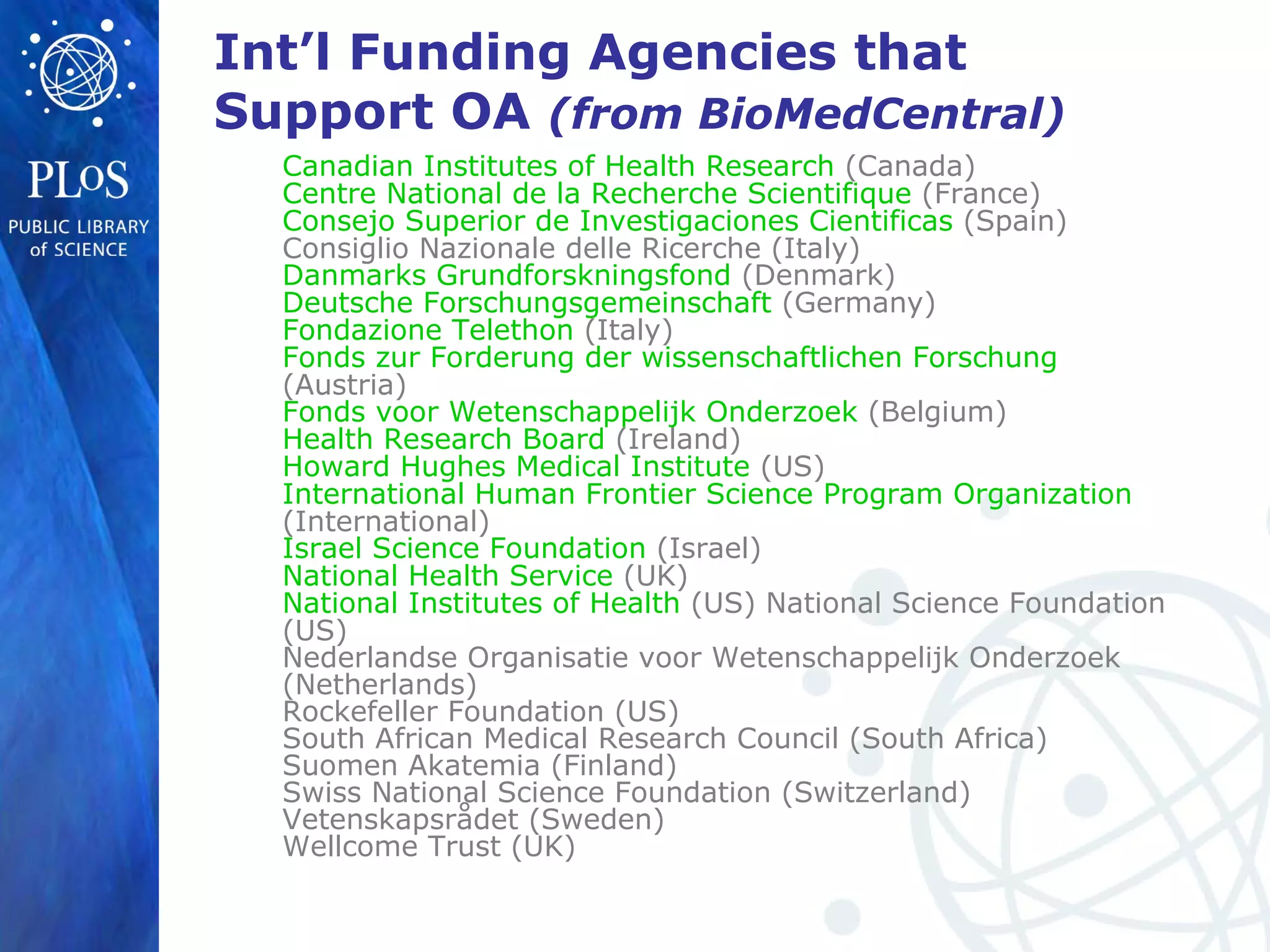 Int’l Funding Agencies that
Support OA (from BioMedCentral)
Canadian Institutes of Health Research (Canada)
Centre National de la Recherche Scientifique (France)
Consejo Superior de Investigaciones Cientificas (Spain)
Consiglio Nazionale delle Ricerche (Italy)
Danmarks Grundforskningsfond (Denmark)
Deutsche Forschungsgemeinschaft (Germany)
Fondazione Telethon (Italy)
Fonds zur Forderung der wissenschaftlichen Forschung
(Austria)
Fonds voor Wetenschappelijk Onderzoek (Belgium)
Health Research Board (Ireland)
Howard Hughes Medical Institute (US)
International Human Frontier Science Program Organization
(International)
Israel Science Foundation (Israel)
National Health Service (UK)
National Institutes of Health (US) National Science Foundation
(US)
Nederlandse Organisatie voor Wetenschappelijk Onderzoek
(Netherlands)
Rockefeller Foundation (US)
South African Medical Research Council (South Africa)
Suomen Akatemia (Finland)
Swiss National Science Foundation (Switzerland)
Vetenskapsrådet (Sweden)
Wellcome Trust (UK)
 