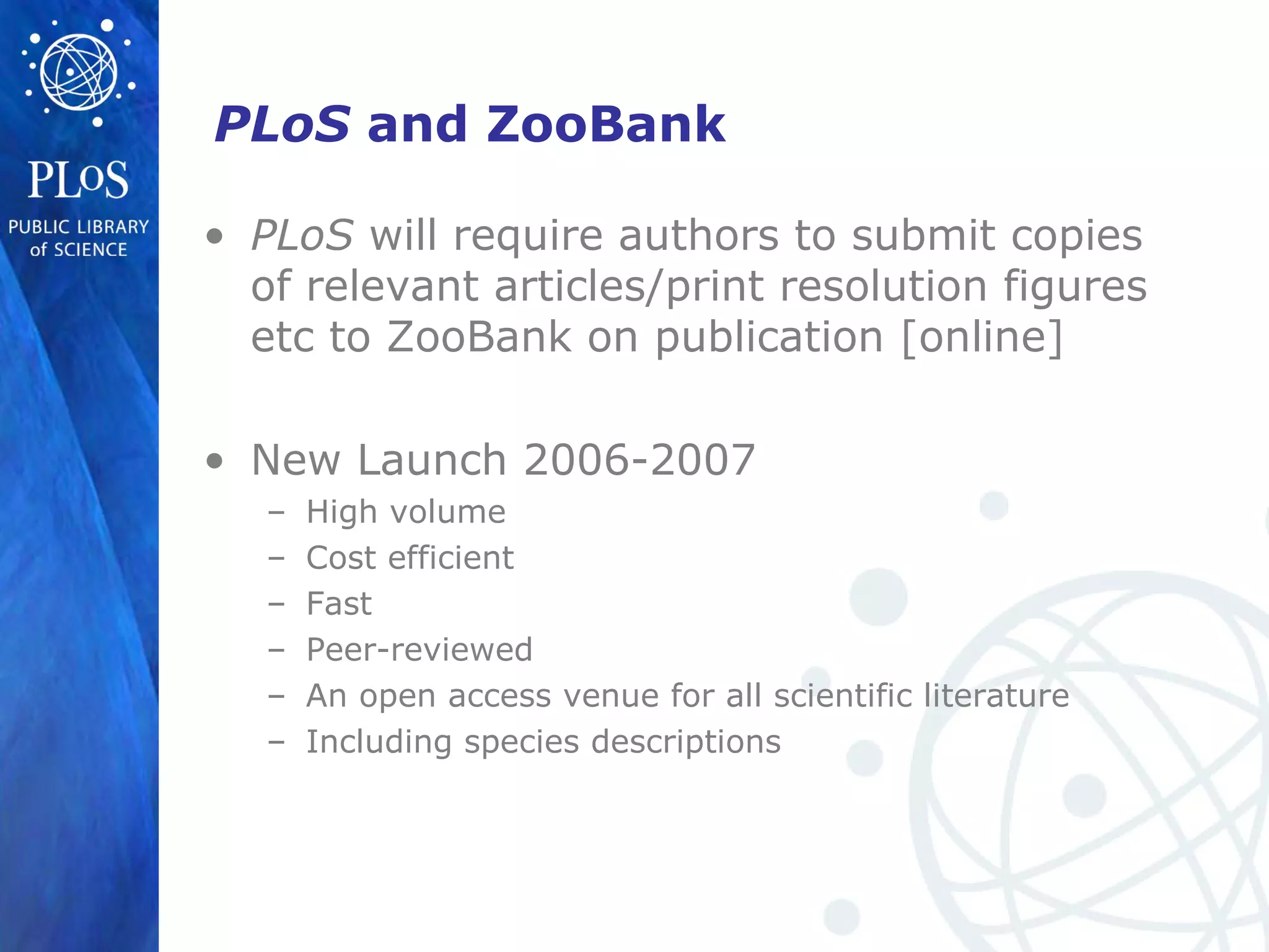 PLoS and ZooBank
• PLoS will require authors to submit copies
of relevant articles/print resolution figures
etc to ZooBank on publication [online]
• New Launch 2006-2007
– High volume
– Cost efficient
– Fast
– Peer-reviewed
– An open access venue for all scientific literature
– Including species descriptions
 
