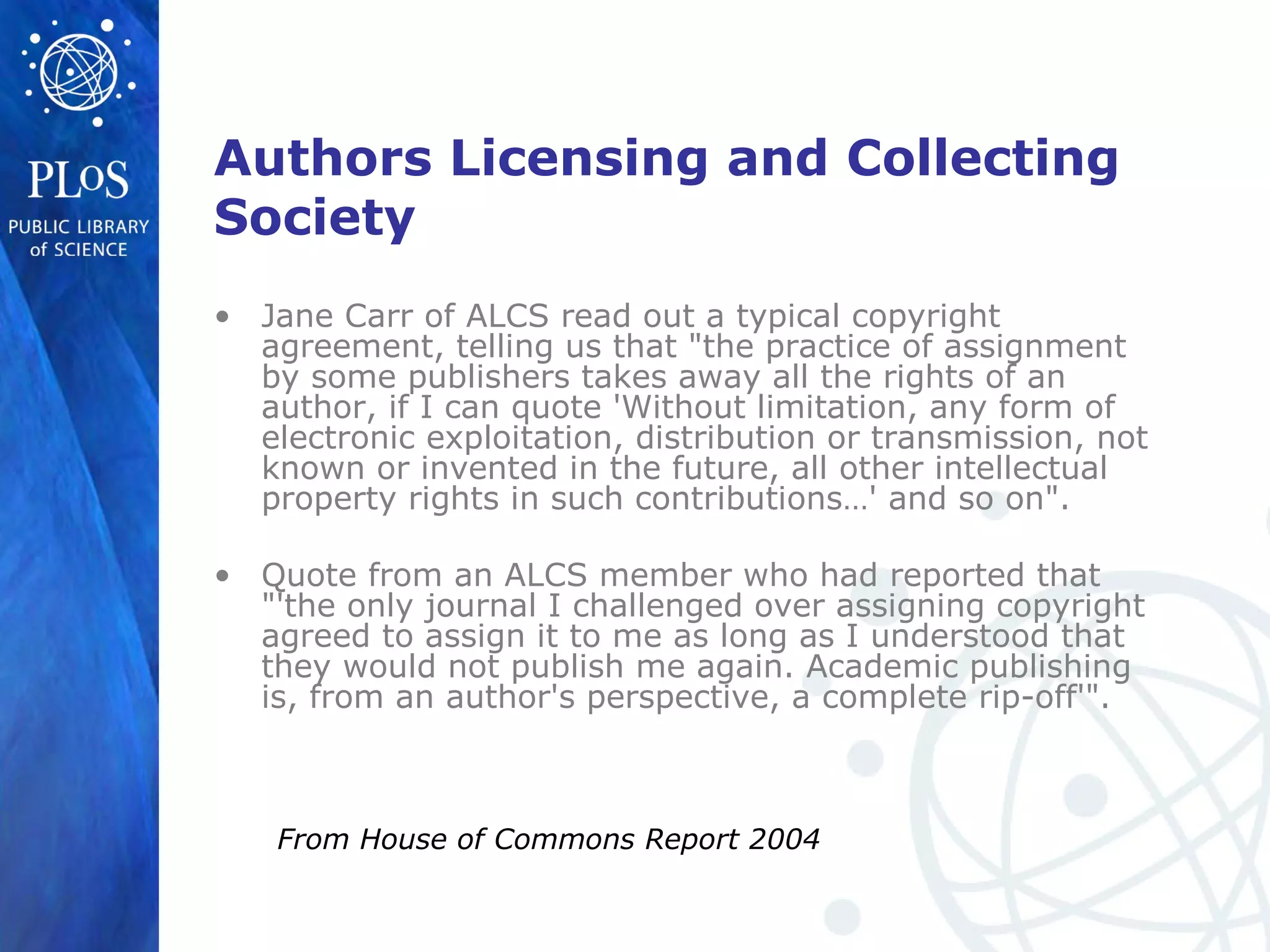 Authors Licensing and Collecting
Society
• Jane Carr of ALCS read out a typical copyright
agreement, telling us that "the practice of assignment
by some publishers takes away all the rights of an
author, if I can quote 'Without limitation, any form of
electronic exploitation, distribution or transmission, not
known or invented in the future, all other intellectual
property rights in such contributions…' and so on".
• Quote from an ALCS member who had reported that
"'the only journal I challenged over assigning copyright
agreed to assign it to me as long as I understood that
they would not publish me again. Academic publishing
is, from an author's perspective, a complete rip-off'".
From House of Commons Report 2004
 