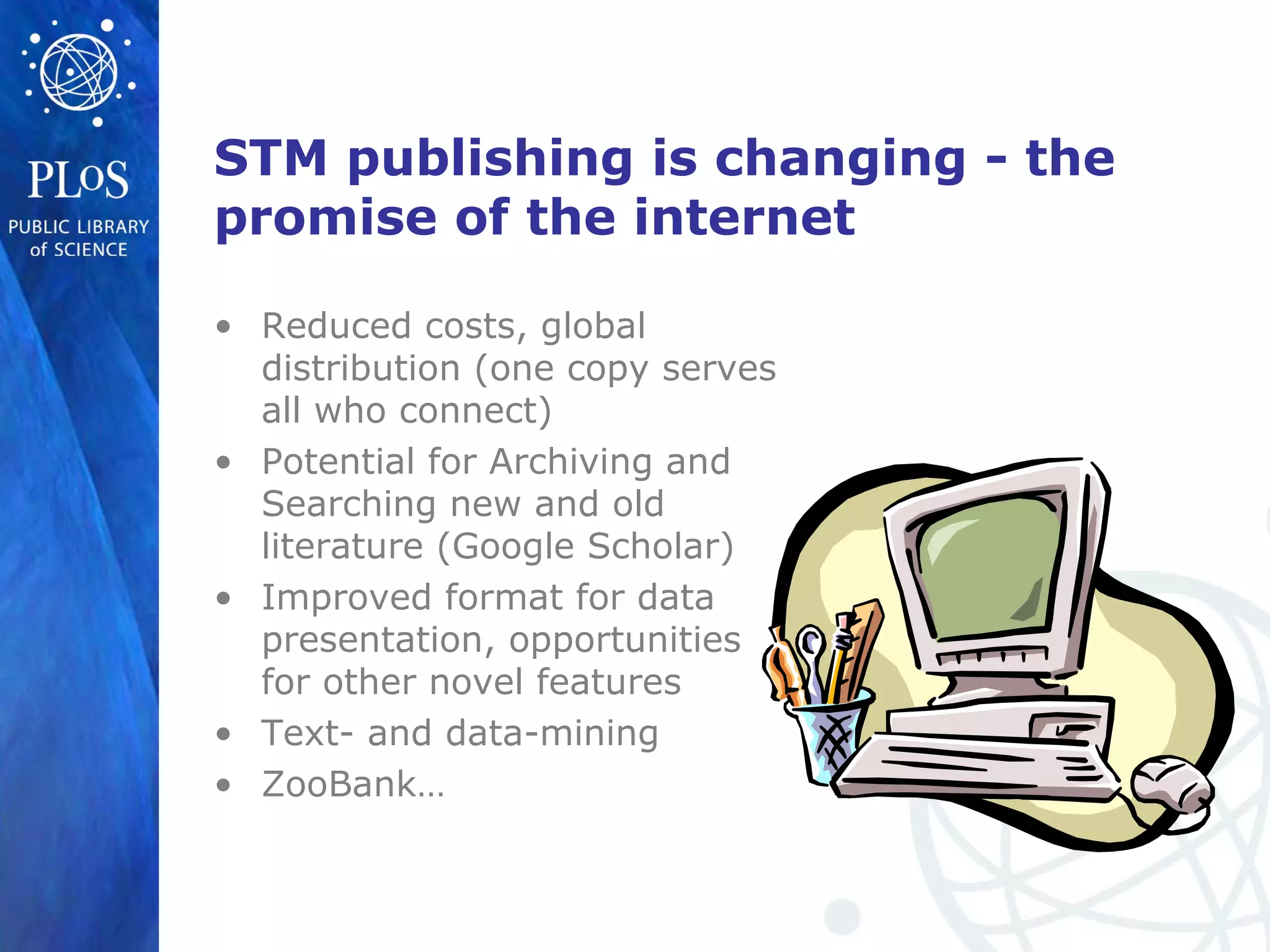 STM publishing is changing - the
promise of the internet
• Reduced costs, global
distribution (one copy serves
all who connect)
• Potential for Archiving and
Searching new and old
literature (Google Scholar)
• Improved format for data
presentation, opportunities
for other novel features
• Text- and data-mining
• ZooBank…
 