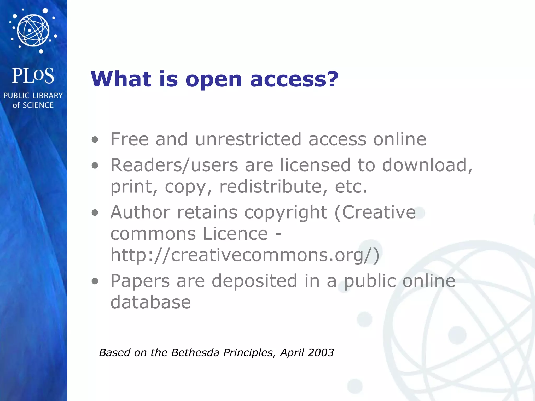 What is open access?
• Free and unrestricted access online
• Readers/users are licensed to download,
print, copy, redistribute, etc.
• Author retains copyright (Creative
commons Licence -
http://creativecommons.org/)
• Papers are deposited in a public online
database
Based on the Bethesda Principles, April 2003
 