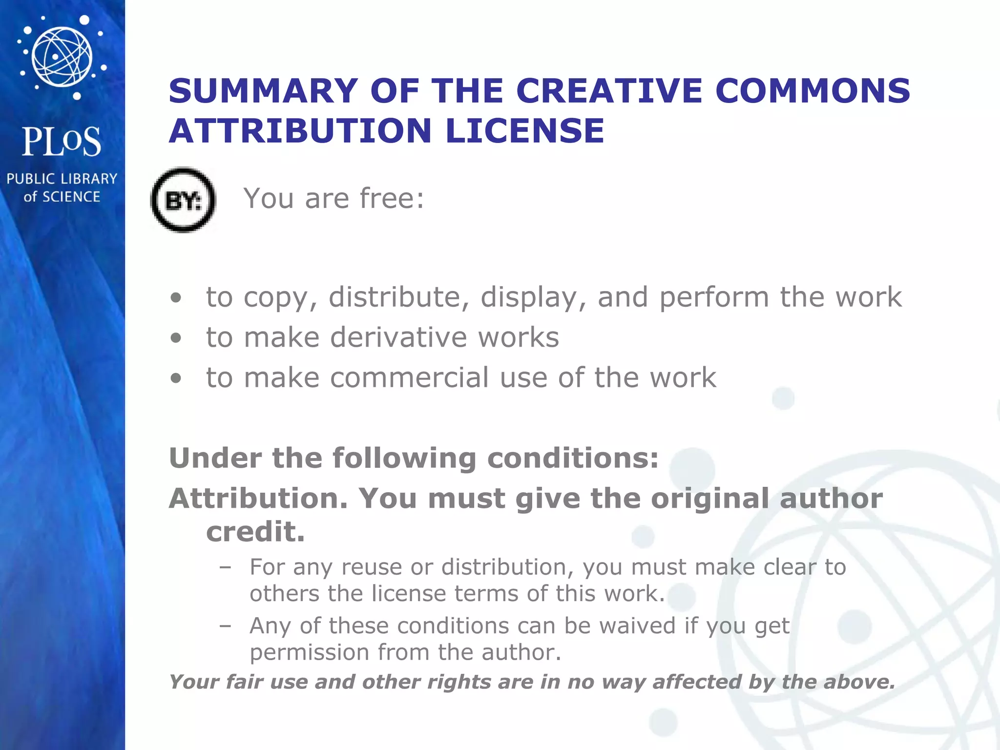 SUMMARY OF THE CREATIVE COMMONS
ATTRIBUTION LICENSE
• to copy, distribute, display, and perform the work
• to make derivative works
• to make commercial use of the work
Under the following conditions:
Attribution. You must give the original author
credit.
– For any reuse or distribution, you must make clear to
others the license terms of this work.
– Any of these conditions can be waived if you get
permission from the author.
Your fair use and other rights are in no way affected by the above.
You are free:
 
