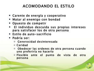 ACOMODANDO EL ESTILO Carente de energía y cooperativo Matar al enemigo con bondad Opuesto de competir El individuo descuida sus propias intereses para satisfacer los de otra persona Estilo de auto-sacrificio Podría ser: Generosidad desinteresada Caridad Obedecer las ordenes de otra persona cuando uno preferiría no hacerlo Flexible ante el punto de vista de otra persona 