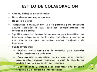ESTILO DE COLABORACION Ambos, enérgico y cooperativo Dos cabezas son mejor que una Opuesto a evitar Dispuesto a trabajar con la otra persona para encontrar alguna solución la cual satisface completamente los intereses de ambos Significa escarbar dentro de un asunto para identificar los intereses subyacentes de los dos individuos y encontrar una alternativa que encuentre ambos conjuntos de intereses Puede involucrar: Explorar mutuamente sus desacuerdos para aprender de los instintos de cada uno Concluyendo su necesidad para encontrar un camino para resolver alguna condición la cual de otra forma podría llevarlo a competir por recursos Confrontando y tratando de encontrar una solución creativa a un  problema interpersonal 